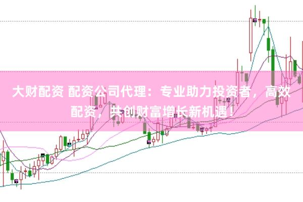 大财配资 配资公司代理：专业助力投资者，高效配资，共创财富增长新机遇！