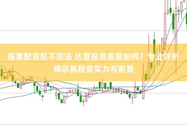 股票配资犯不犯法 达慧投资表现如何？专业评析揭示其投资实力与前景