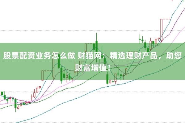 股票配资业务怎么做 财猫网：精选理财产品，助您财富增值！