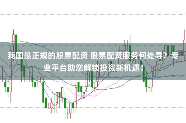我国最正规的股票配资 股票配资服务何处寻？专业平台助您解锁投资新机遇！