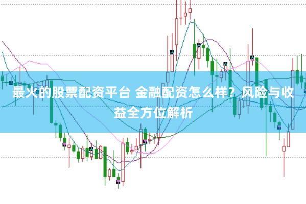 最火的股票配资平台 金融配资怎么样？风险与收益全方位解析