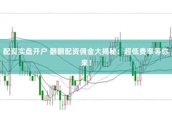 配资实盘开户 翻翻配资佣金大揭秘：超低费率等你来！
