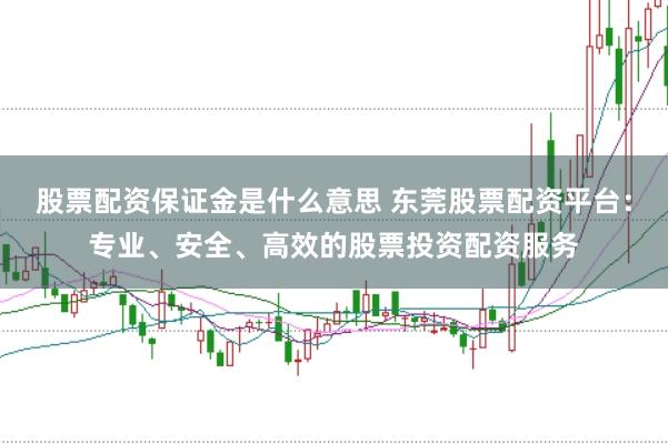 股票配资保证金是什么意思 东莞股票配资平台：专业、安全、高效的股票投资配资服务
