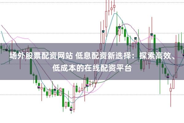 场外股票配资网站 低息配资新选择：探索高效、低成本的在线配资平台