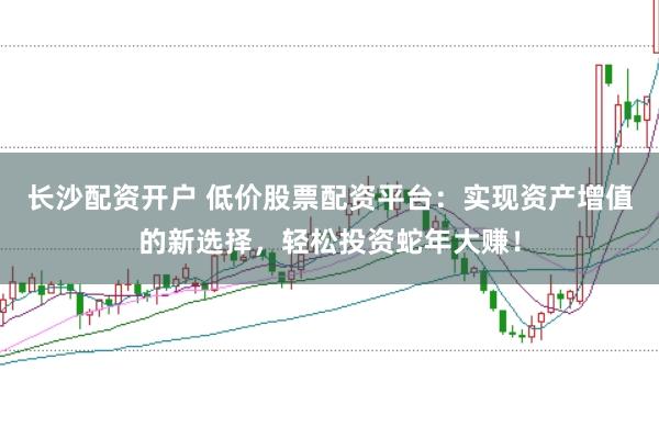 长沙配资开户 低价股票配资平台：实现资产增值的新选择，轻松投资蛇年大赚！