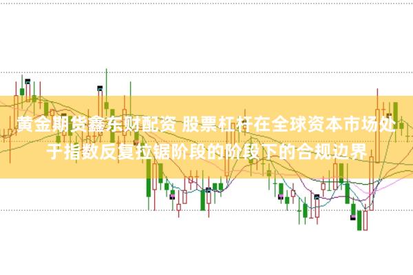 黄金期货鑫东财配资 股票杠杆在全球资本市场处于指数反复拉锯阶段的阶段下的合规边界