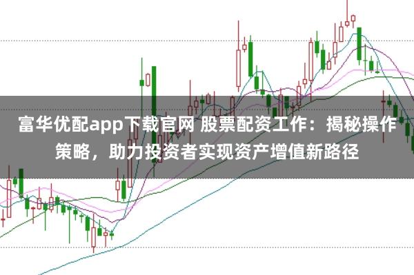 富华优配app下载官网 股票配资工作：揭秘操作策略，助力投资者实现资产增值新路径