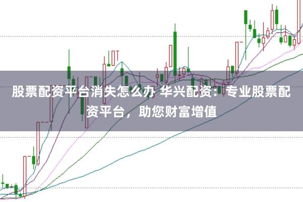 股票配资平台消失怎么办 华兴配资：专业股票配资平台，助您财富增值