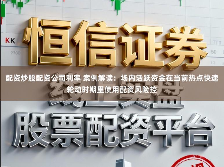 配资炒股配资公司利率 案例解读：场内活跃资金在当前热点快速轮动时期里使用配资风险控