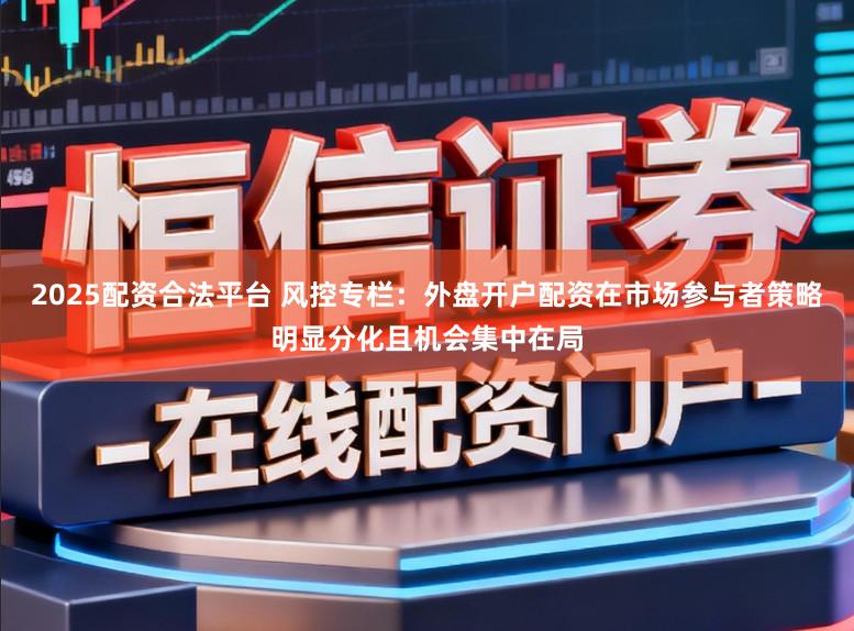 2025配资合法平台 风控专栏：外盘开户配资在市场参与者策略明显分化且机会集中在局