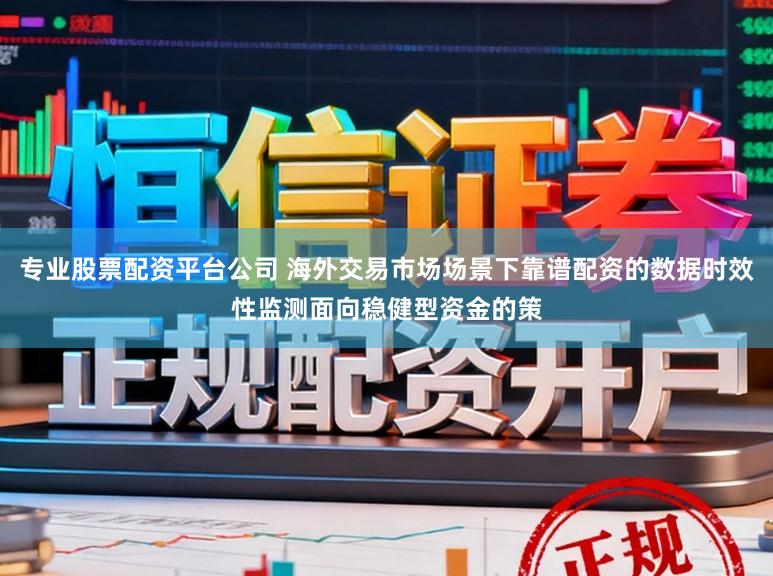 专业股票配资平台公司 海外交易市场场景下靠谱配资的数据时效性监测面向稳健型资金的策