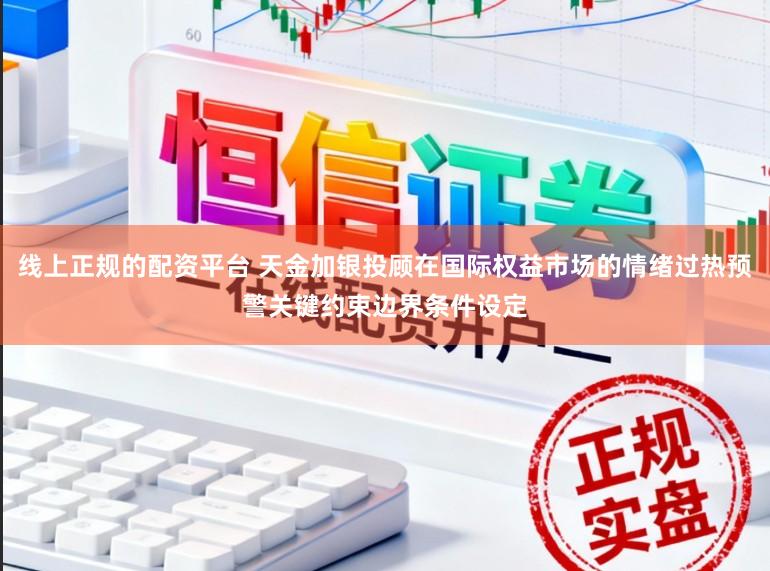 线上正规的配资平台 天金加银投顾在国际权益市场的情绪过热预警关键约束边界条件设定
