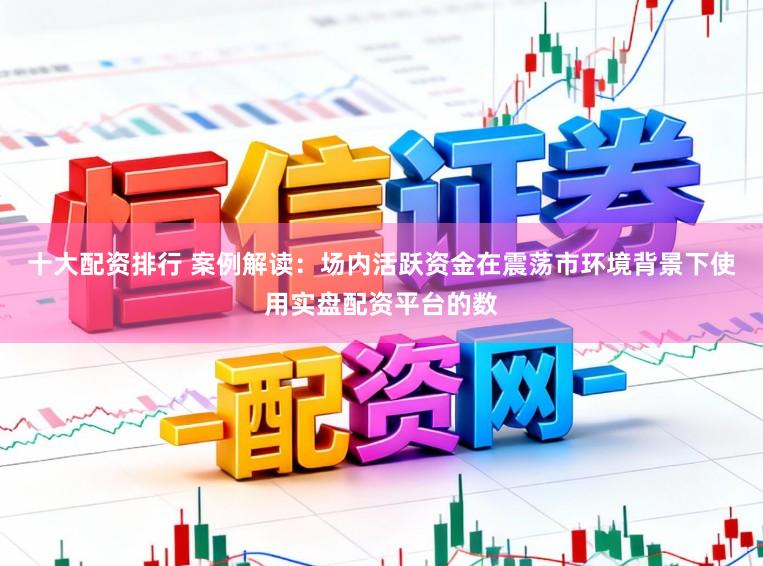 十大配资排行 案例解读：场内活跃资金在震荡市环境背景下使用实盘配资平台的数